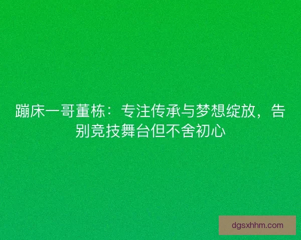 蹦床一哥董栋：专注传承与梦想绽放，告别竞技舞台但不舍初心