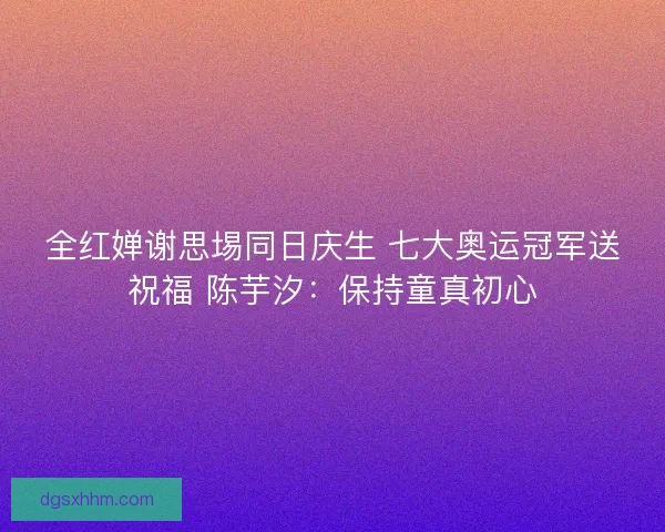全红婵谢思埸同日庆生 七大奥运冠军送祝福 陈芋汐：保持童真初心