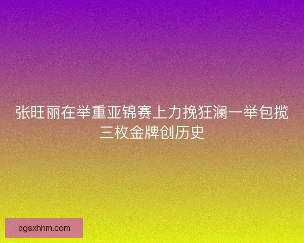 张旺丽在举重亚锦赛上力挽狂澜一举包揽三枚金牌创历史