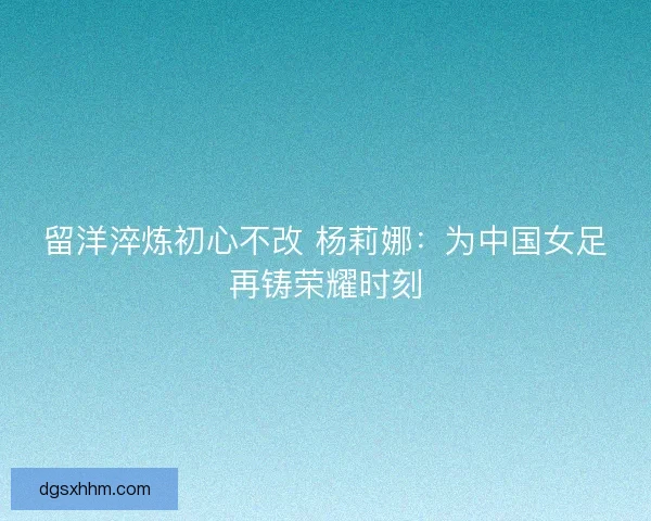 留洋淬炼初心不改 杨莉娜：为中国女足再铸荣耀时刻