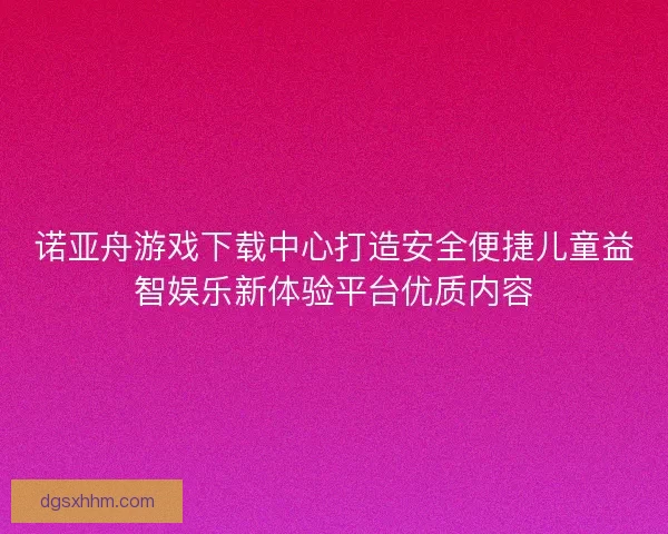 诺亚舟游戏下载中心打造安全便捷儿童益智娱乐新体验平台优质内容
